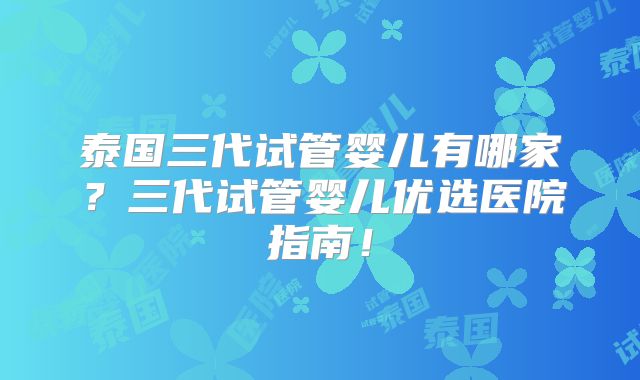 泰国三代试管婴儿有哪家?三代试管婴儿优选医院指南!
