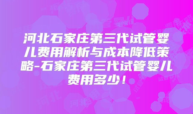 河北石家庄第三代试管婴儿费用解析与成本降低策略-石家庄第三代试管婴儿费用多少！