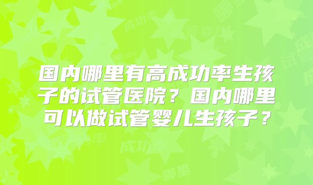 国内哪里有高成功率生孩子的试管医院?国内哪里可以做试管婴儿生孩子?