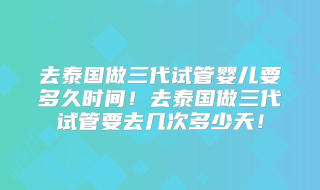 去泰国做三代试管婴儿要多久时间！去泰国做三代试管要去几次多少天！