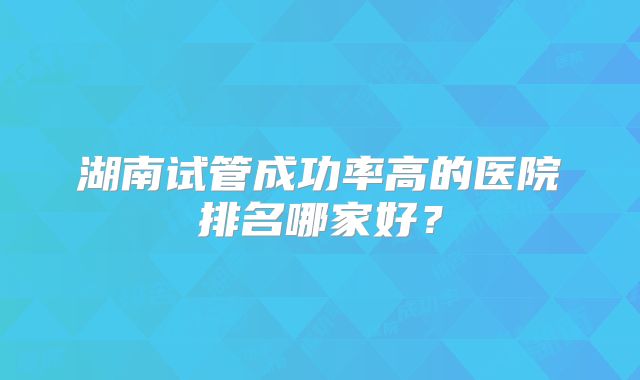 湖南试管成功率高的医院排名哪家好？