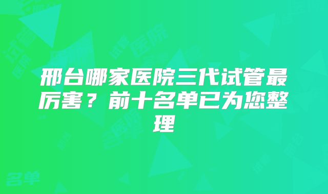 邢台哪家医院三代试管最厉害？前十名单已为您整理