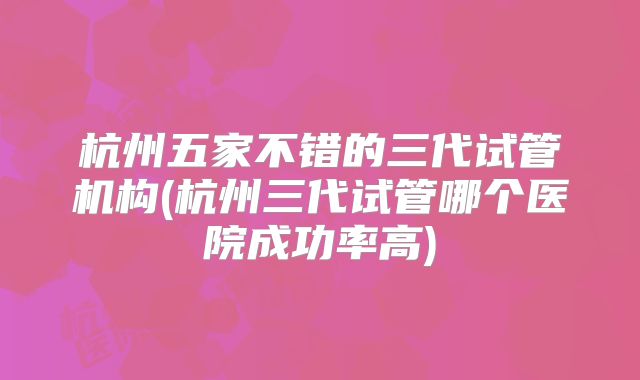 杭州五家不错的三代试管机构(杭州三代试管哪个医院成功率高)