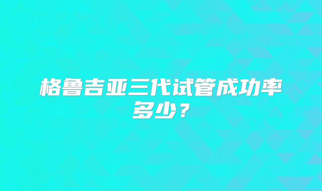 格鲁吉亚三代试管成功率多少?