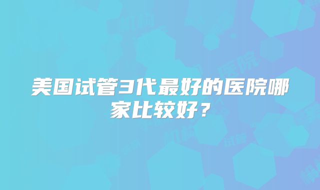 美国试管3代最好的医院哪家比较好?