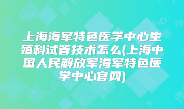 上海海军特色医学中心生殖科试管技术怎么(上海中国人民解放军海军特色医学中心官网)