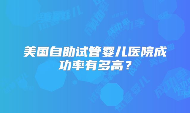 美国自助试管婴儿医院成功率有多高？