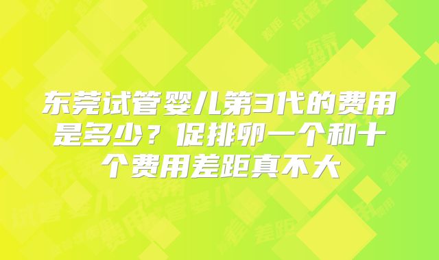 东莞试管婴儿第3代的费用是多少？促排卵一个和十个费用差距真不大