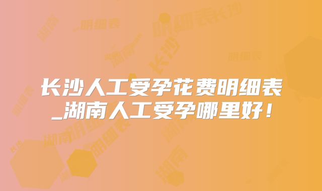 长沙人工受孕花费明细表_湖南人工受孕哪里好！