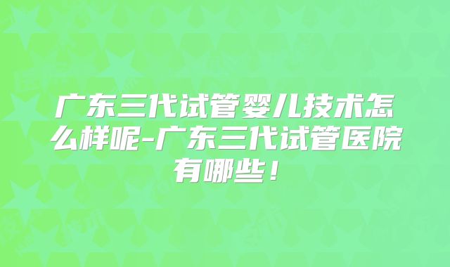 广东三代试管婴儿技术怎么样呢-广东三代试管医院有哪些！