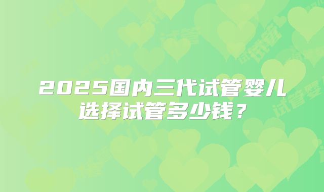 2025国内三代试管婴儿选择试管多少钱?
