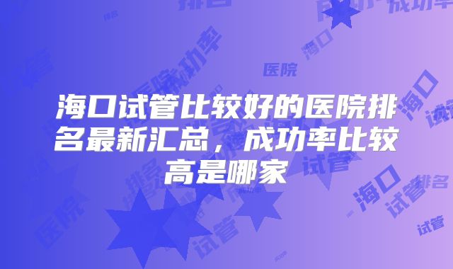 海口试管比较好的医院排名最新汇总,成功率比较高是哪家