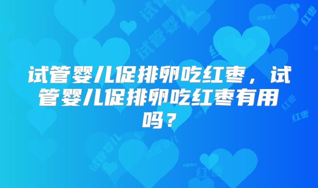 试管婴儿促排卵吃红枣,试管婴儿促排卵吃红枣有用吗?
