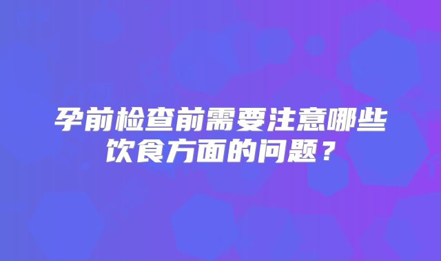 孕前检查前需要注意哪些饮食方面的问题？