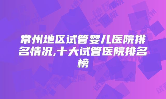 常州地区试管婴儿医院排名情况,十大试管医院排名榜