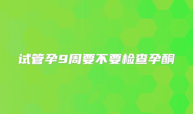 试管孕9周要不要检查孕酮