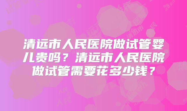 清远市人民医院做试管婴儿贵吗?清远市人民医院做试管需要花多少钱?