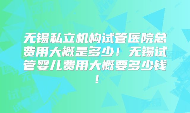 无锡私立机构试管医院总费用大概是多少！无锡试管婴儿费用大概要多少钱！