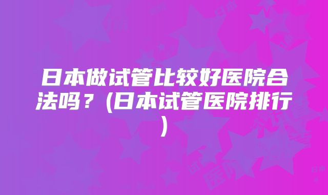 日本做试管比较好医院合法吗？(日本试管医院排行)