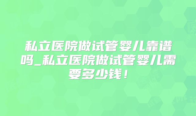 私立医院做试管婴儿靠谱吗_私立医院做试管婴儿需要多少钱！