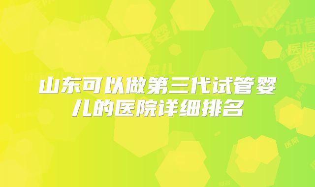 山东可以做第三代试管婴儿的医院详细排名