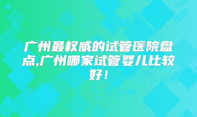 广州最权威的试管医院盘点,广州哪家试管婴儿比较好!
