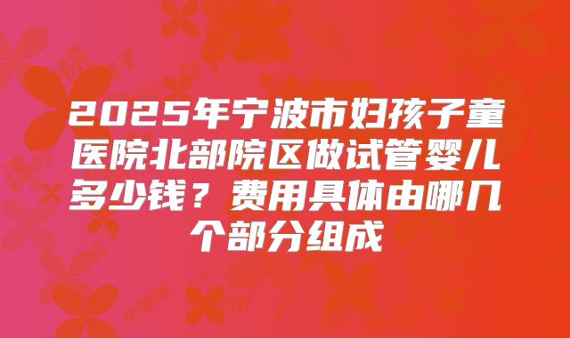 2025年宁波市妇孩子童医院北部院区做试管婴儿多少钱?费用具体由哪几个部分组成