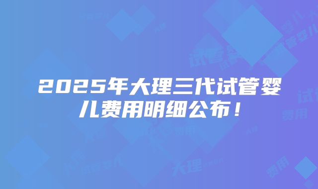 2025年大理三代试管婴儿费用明细公布!