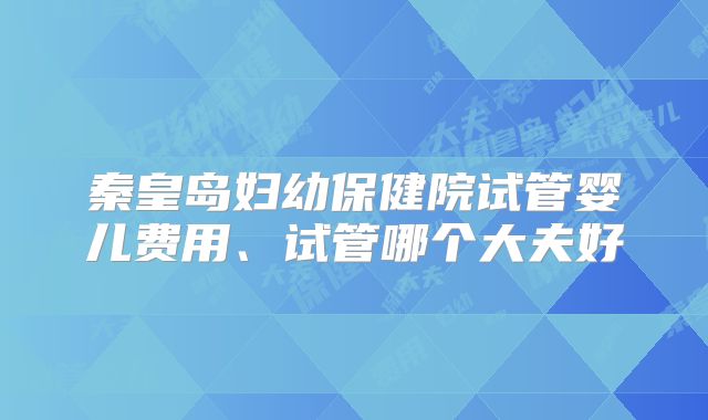 秦皇岛妇幼保健院试管婴儿费用、试管哪个大夫好