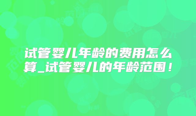 试管婴儿年龄的费用怎么算_试管婴儿的年龄范围！