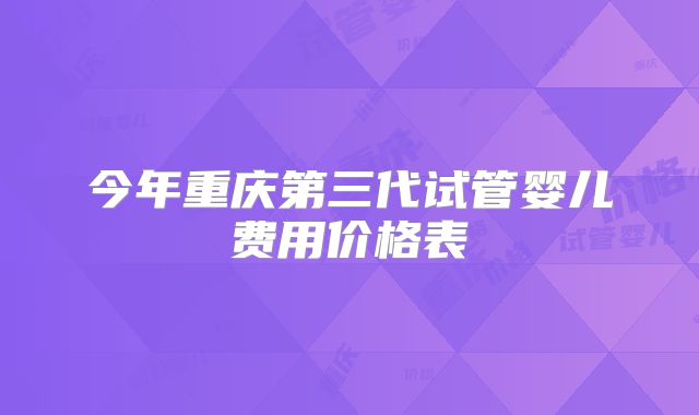 今年重庆第三代试管婴儿费用价格表
