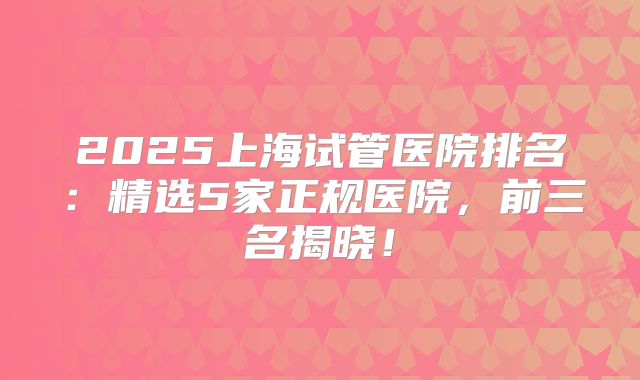2025上海试管医院排名：精选5家正规医院，前三名揭晓！
