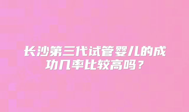 长沙第三代试管婴儿的成功几率比较高吗？