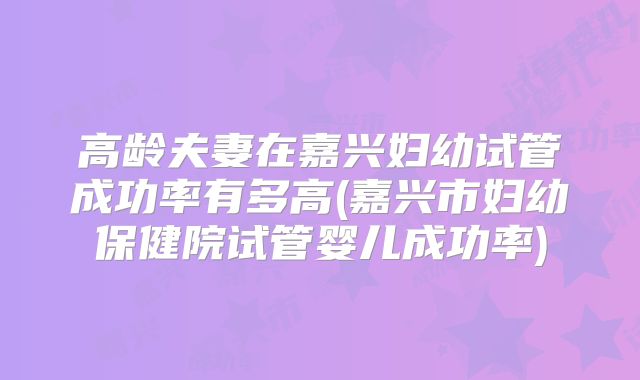 高龄夫妻在嘉兴妇幼试管成功率有多高(嘉兴市妇幼保健院试管婴儿成功率)