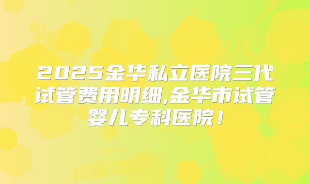 2025金华私立医院三代试管费用明细,金华市试管婴儿专科医院！