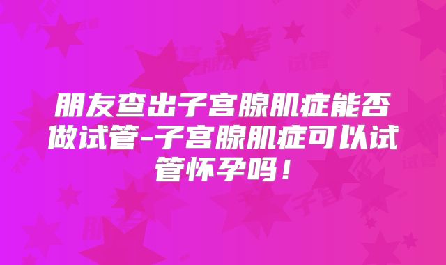朋友查出子宫腺肌症能否做试管-子宫腺肌症可以试管怀孕吗!