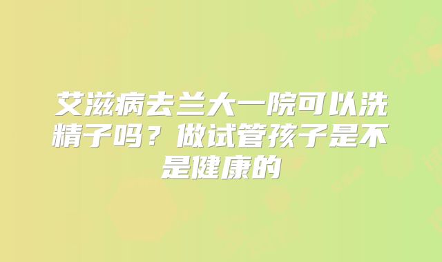 艾滋病去兰大一院可以洗精子吗？做试管孩子是不是健康的