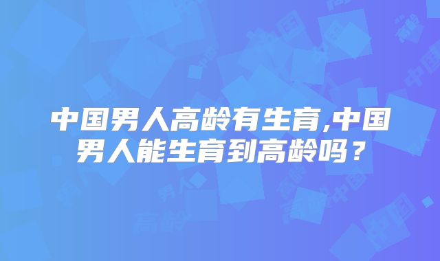 中国男人高龄有生育,中国男人能生育到高龄吗？