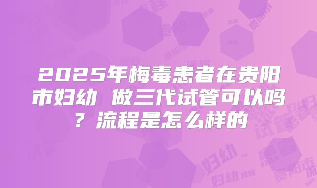2025年梅毒患者在贵阳市妇幼 做三代试管可以吗?流程是怎么样的
