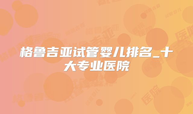 格鲁吉亚试管婴儿排名_十大专业医院