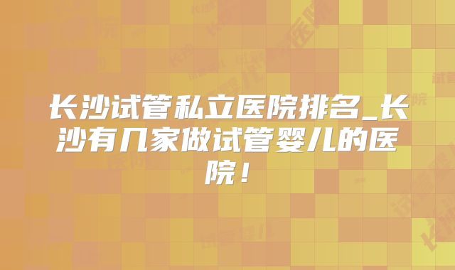长沙试管私立医院排名_长沙有几家做试管婴儿的医院！