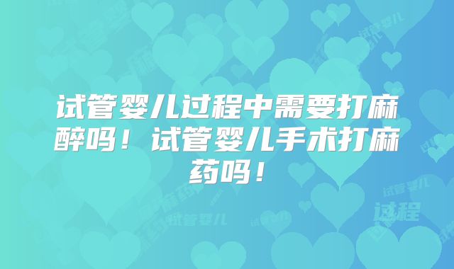 试管婴儿过程中需要打麻醉吗！试管婴儿手术打麻药吗！