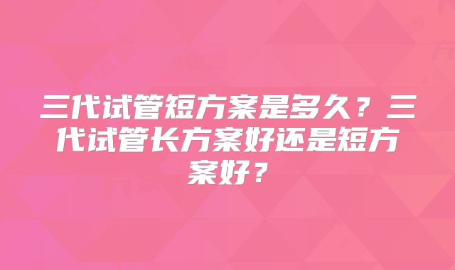 三代试管短方案是多久？三代试管长方案好还是短方案好？