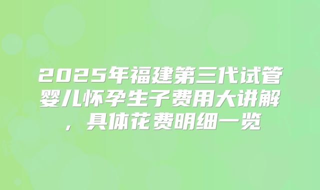 2025年福建第三代试管婴儿怀孕生子费用大讲解,具体花费明细一览