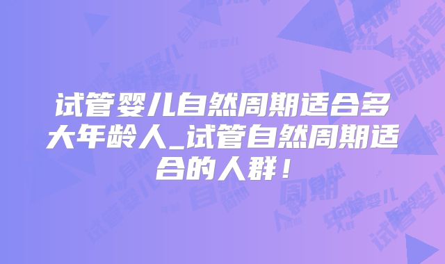 试管婴儿自然周期适合多大年龄人_试管自然周期适合的人群！