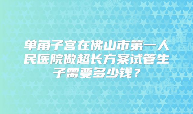 单角子宫在佛山市第一人民医院做超长方案试管生子需要多少钱?