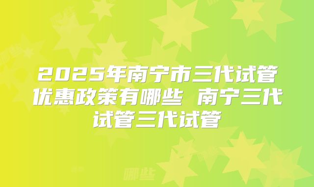 2025年南宁市三代试管优惠政策有哪些 南宁三代试管三代试管