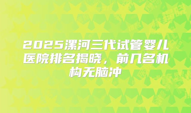 2025漯河三代试管婴儿医院排名揭晓，前几名机构无脑冲