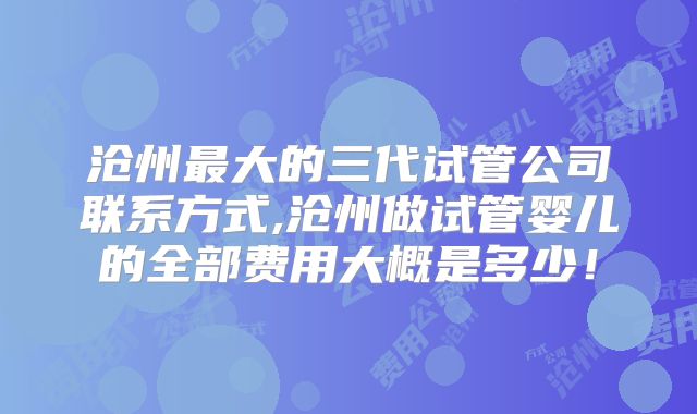 沧州最大的三代试管公司联系方式,沧州做试管婴儿的全部费用大概是多少!