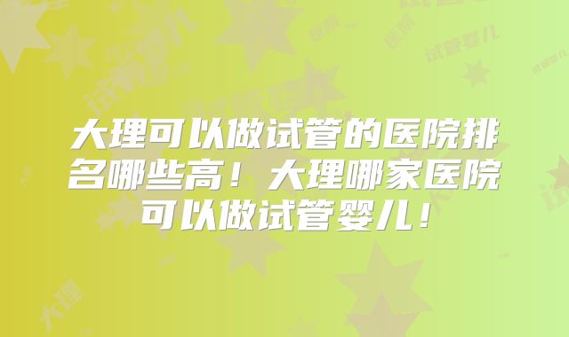 大理可以做试管的医院排名哪些高！大理哪家医院可以做试管婴儿！